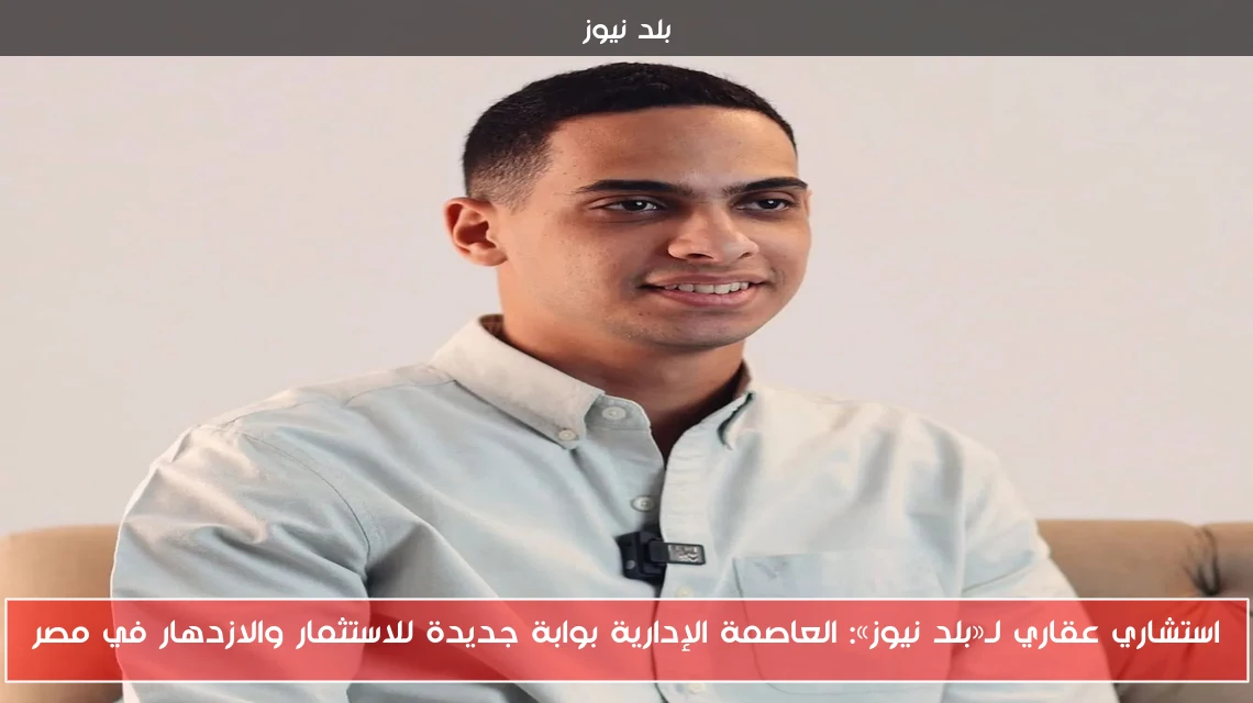 استشاري عقاري لـ«بلد نيوز»: العاصمة الإدارية بوابة جديدة للاستثمار والازدهار في مصر