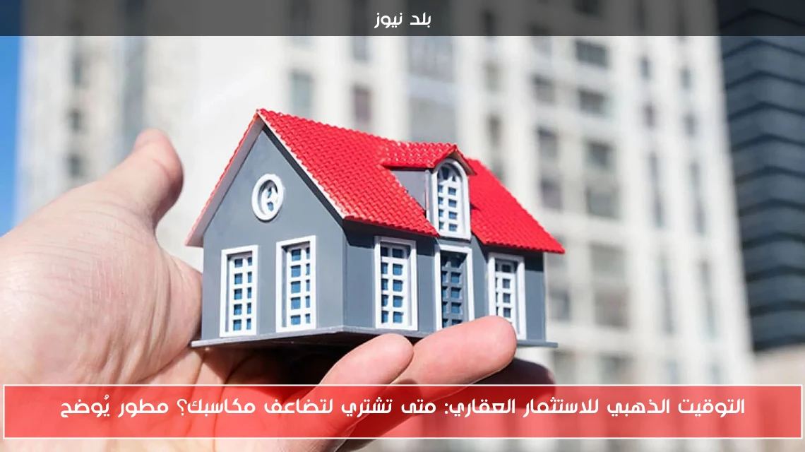 التوقيت الذهبي للاستثمار العقاري: متى تشتري لتضاعف مكاسبك؟ مطور يُوضح