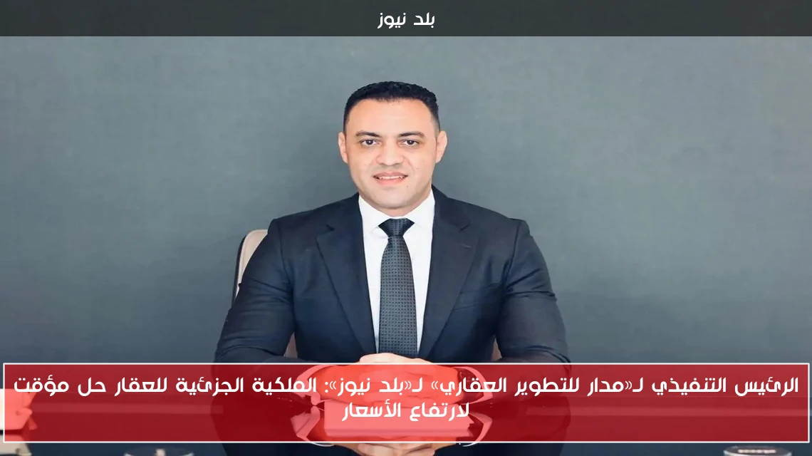 الرئيس التنفيذي لـ«مدار للتطوير العقاري» لـ«بلد نيوز»: الملكية الجزئية للعقار حل مؤقت لارتفاع الأسعار