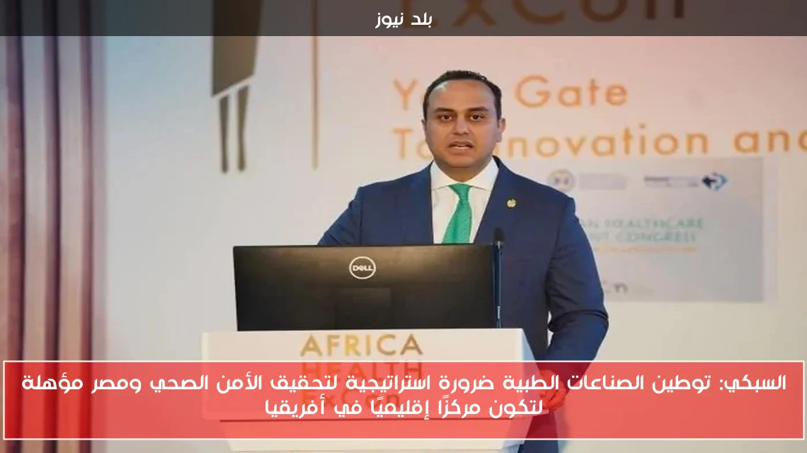 السبكي: توطين الصناعات الطبية ضرورة استراتيجية لتحقيق الأمن الصحي ومصر مؤهلة لتكون مركزًا إقليميًا في أفريقيا
