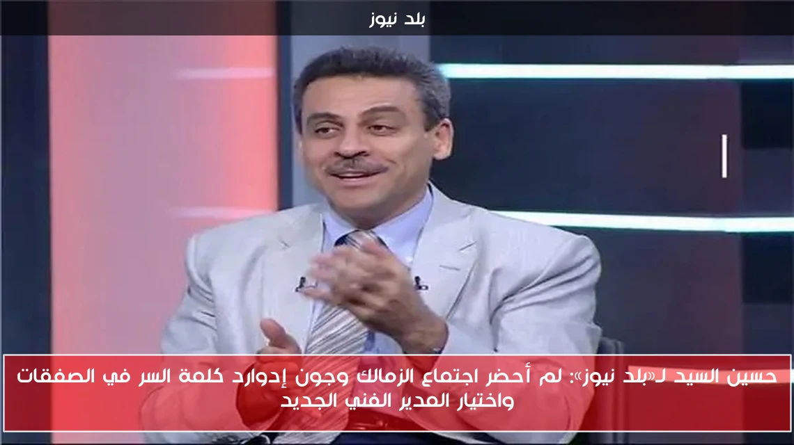 حسين السيد لـ«بلد نيوز»: لم أحضر اجتماع الزمالك وجون إدوارد كلمة السر في الصفقات واختيار المدير الفني الجديد