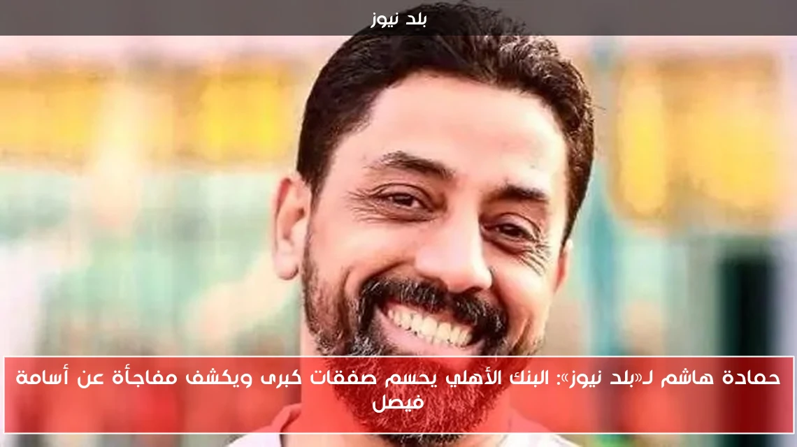 حمادة هاشم لـ«بلد نيوز»: البنك الأهلي يحسم صفقات كبرى ويكشف مفاجأة عن أسامة فيصل