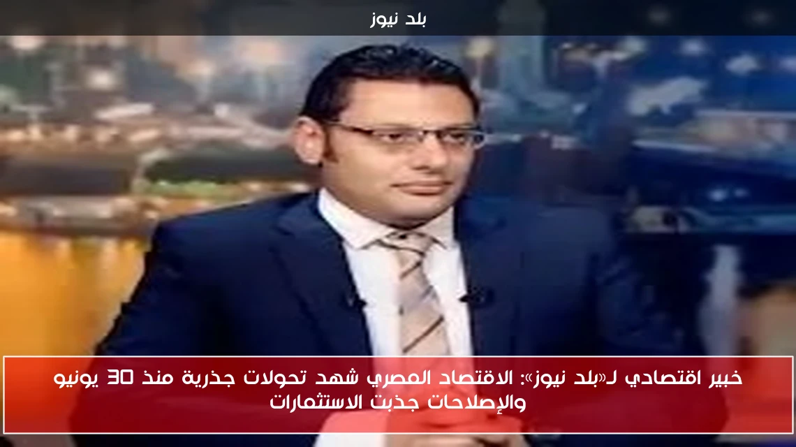 خبير اقتصادي لـ«بلد نيوز»: الاقتصاد المصري شهد تحولات جذرية منذ 30 يونيو والإصلاحات جذبت الاستثمارات