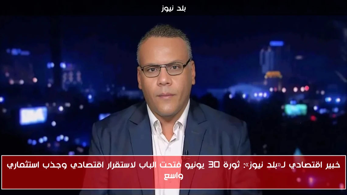 خبير اقتصادي لـ«بلد نيوز»: ثورة 30 يونيو فتحت الباب لاستقرار اقتصادي وجذب استثماري واسع