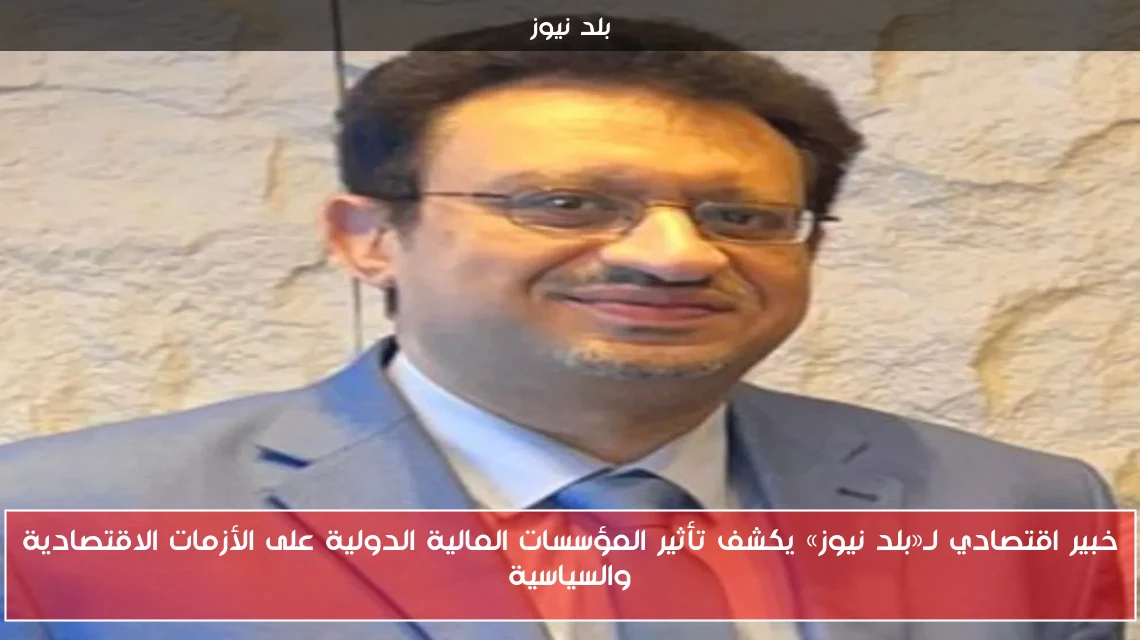 خبير اقتصادي لـ«بلد نيوز» يكشف تأثير المؤسسات المالية الدولية على الأزمات الاقتصادية والسياسية