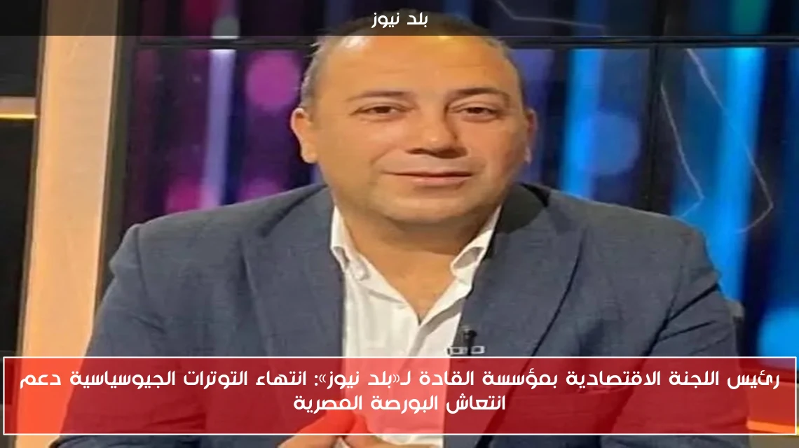 رئيس اللجنة الاقتصادية بمؤسسة القادة لـ«بلد نيوز»: انتهاء التوترات الجيوسياسية دعم انتعاش البورصة المصرية