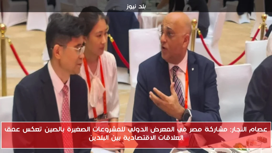 عصام النجار: مشاركة مصر في المعرض الدولي للمشروعات الصغيرة بالصين تعكس عمق العلاقات الاقتصادية بين البلدين