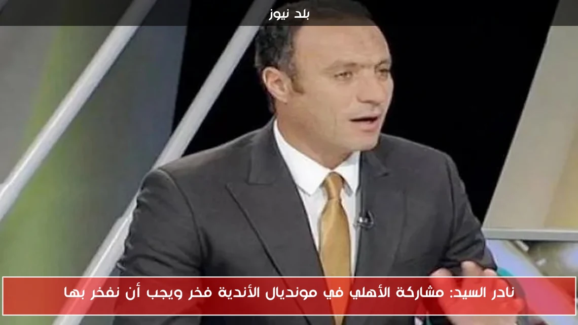 نادر السيد: مشاركة الأهلي في مونديال الأندية فخر ويجب أن نفخر بها