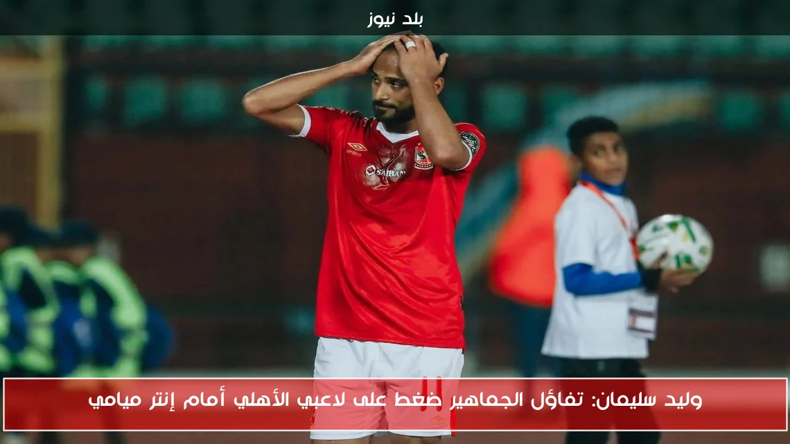 وليد سليمان: تفاؤل الجماهير ضغط على لاعبي الأهلي أمام إنتر ميامي
