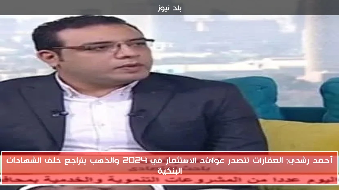 أحمد رشدي: العقارات تتصدر عوائد الاستثمار في 2024 والذهب يتراجع خلف الشهادات البنكية