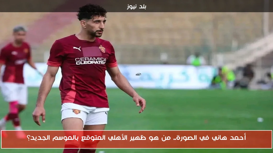 أحمد هاني في الصورة.. من هو ظهير الأهلي المتوقع بالموسم الجديد؟