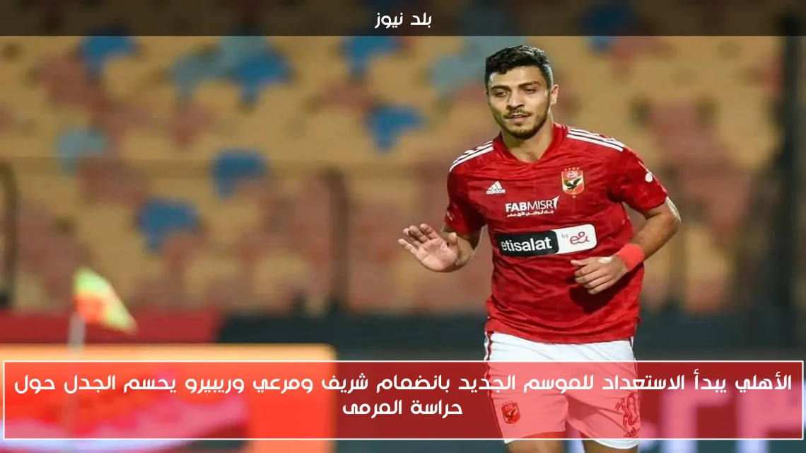 الأهلي يبدأ الاستعداد للموسم الجديد بانضمام شريف ومرعي وريبيرو يحسم الجدل حول حراسة المرمى