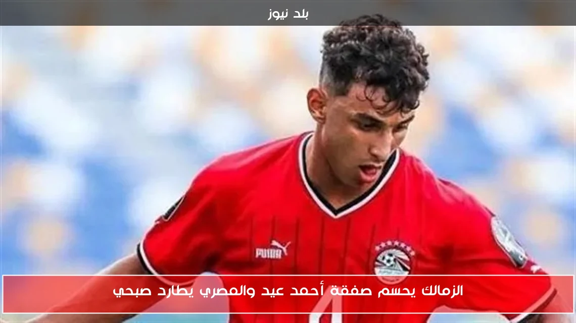 الزمالك يحسم صفقة أحمد عيد والمصري يطارد صبحي