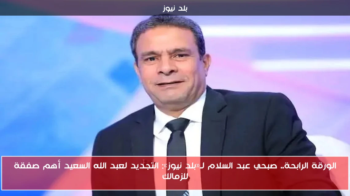 الورقة الرابحة.. صبحي عبد السلام لـ«بلد نيوز»: التجديد لعبد الله السعيد أهم صفقة للزمالك
