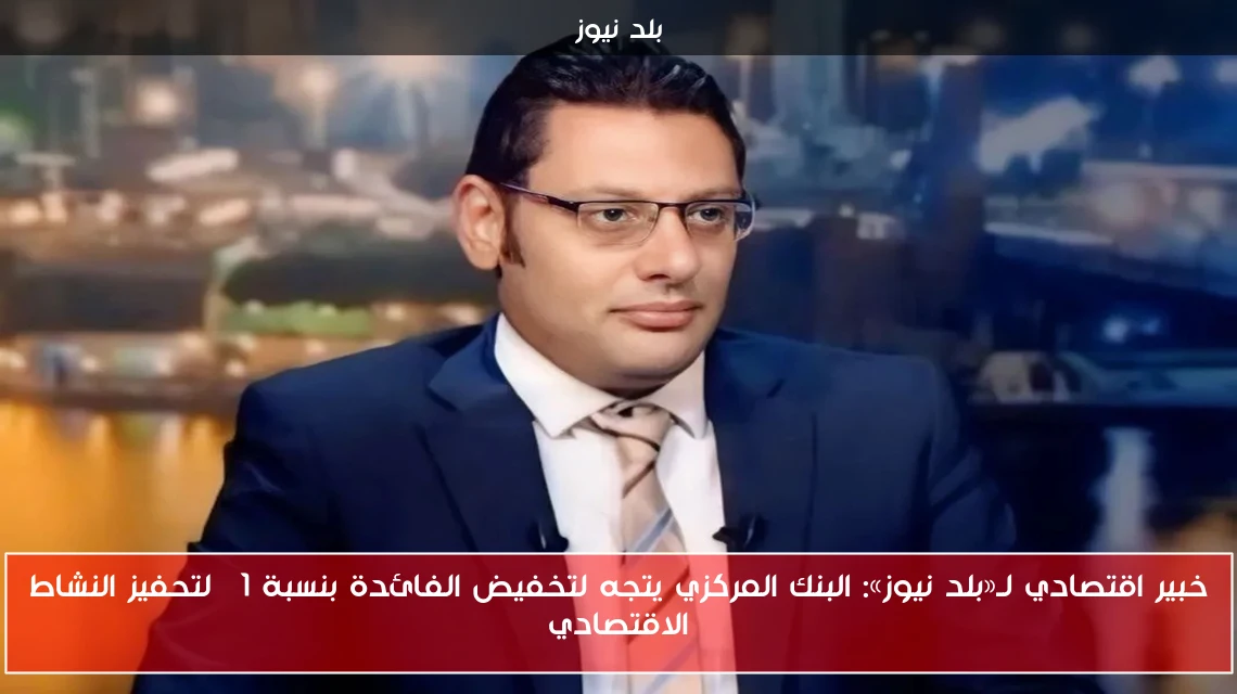 خبير اقتصادي لـ«بلد نيوز»: البنك المركزي يتجه لتخفيض الفائدة بنسبة 1% لتحفيز النشاط الاقتصادي