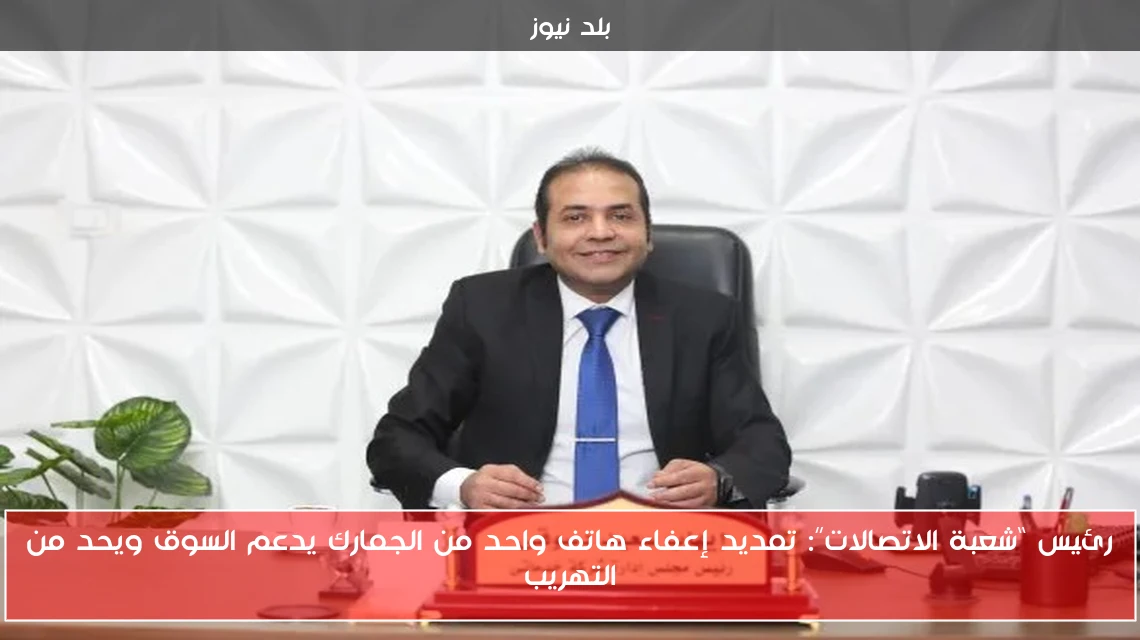 رئيس “شعبة الاتصالات”: تمديد إعفاء هاتف واحد من الجمارك يدعم السوق ويحد من التهريب