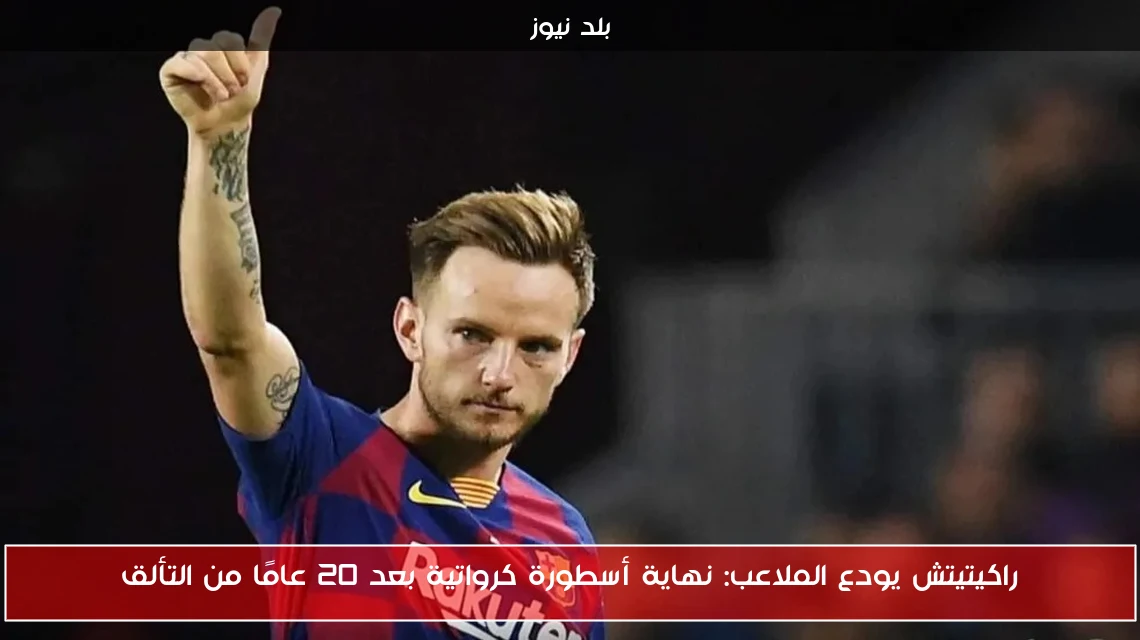 راكيتيتش يودع الملاعب: نهاية أسطورة كرواتية بعد 20 عامًا من التألق