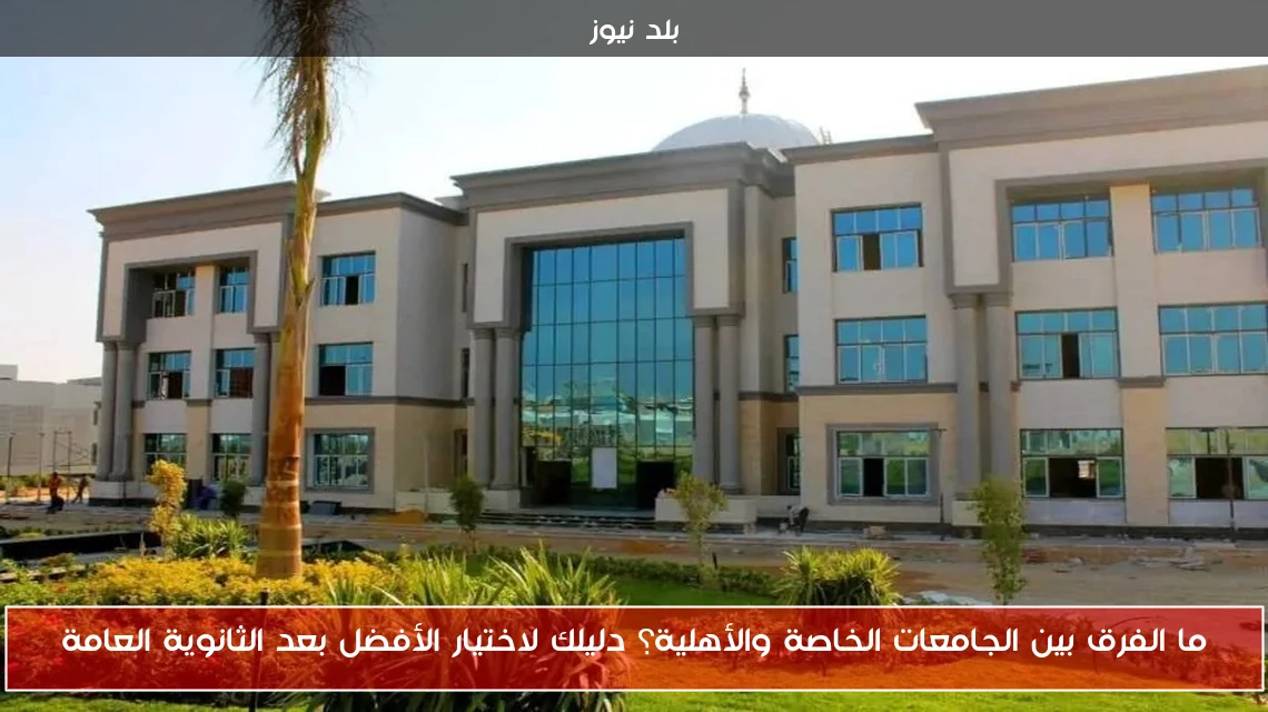 ما الفرق بين الجامعات الخاصة والأهلية؟ دليلك لاختيار الأفضل بعد الثانوية العامة