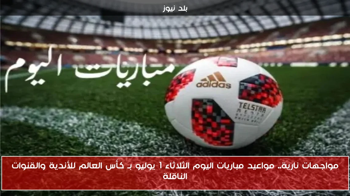 مواجهات نارية.. مواعيد مباريات اليوم الثلاثاء 1 يوليو بـ كأس العالم للأندية والقنوات الناقلة