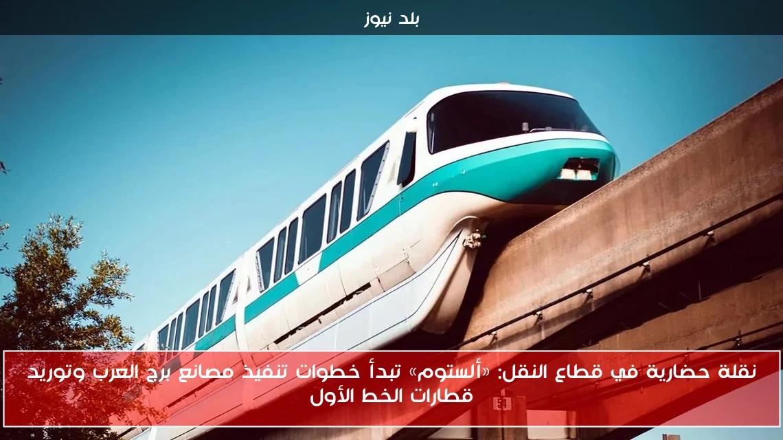 نقلة حضارية في قطاع النقل: «ألستوم» تبدأ خطوات تنفيذ مصانع برج العرب وتوريد قطارات الخط الأول