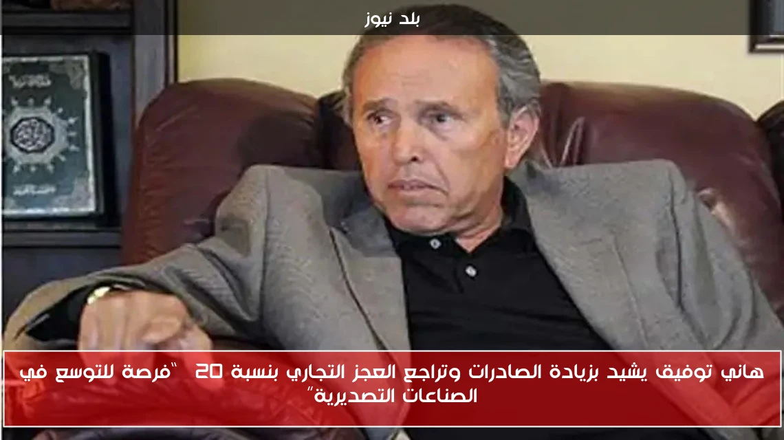 هاني توفيق يشيد بزيادة الصادرات وتراجع العجز التجاري بنسبة 20% “فرصة للتوسع في الصناعات التصديرية”