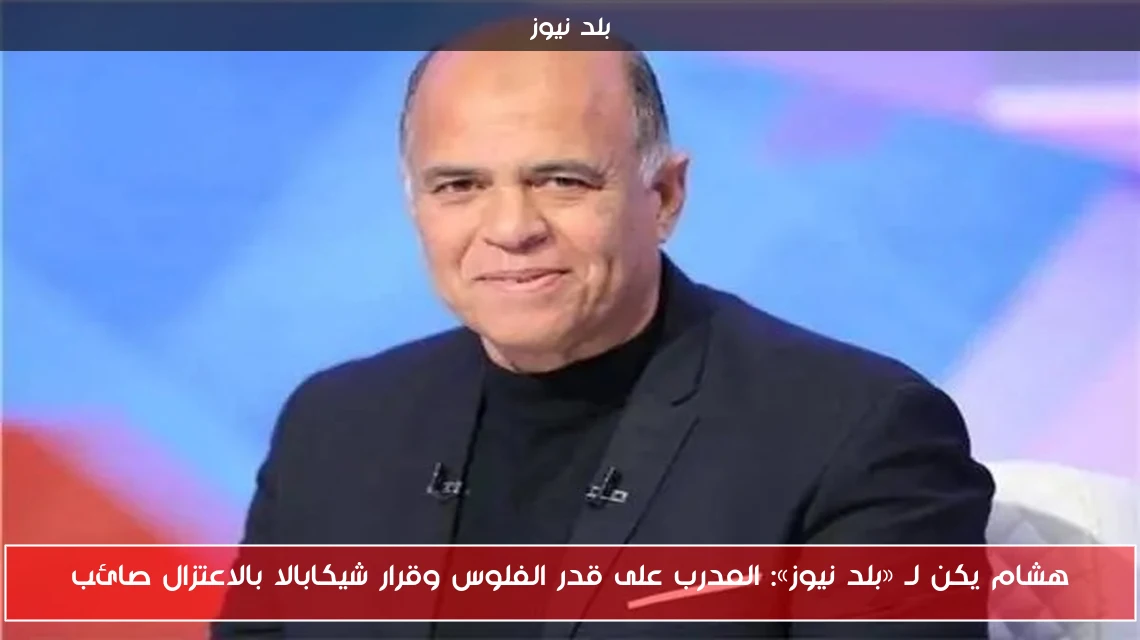 هشام يكن لـ «بلد نيوز»: المدرب على قدر الفلوس وقرار شيكابالا بالاعتزال صائب