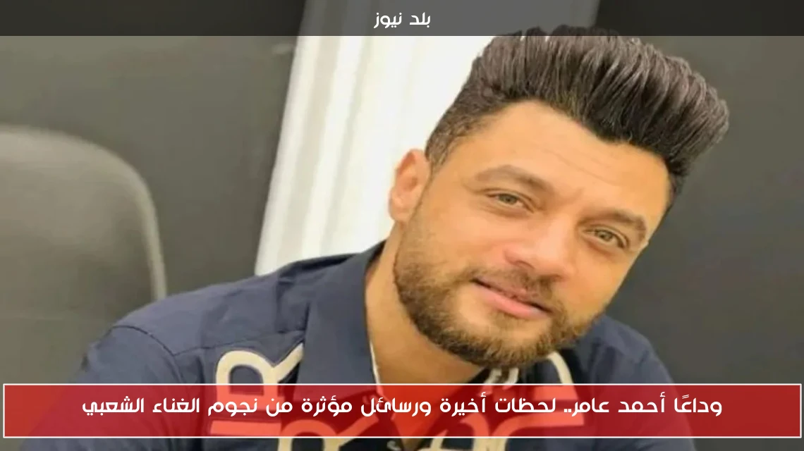 وداعًا أحمد عامر.. لحظات أخيرة ورسائل مؤثرة من نجوم الغناء الشعبي