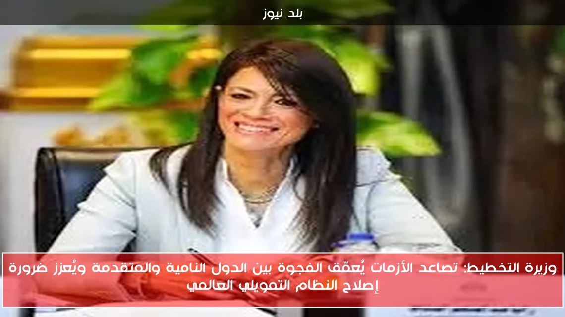 وزيرة التخطيط: تصاعد الأزمات يُعمّق الفجوة بين الدول النامية والمتقدمة ويُعزز ضرورة إصلاح النظام التمويلي العالمي
