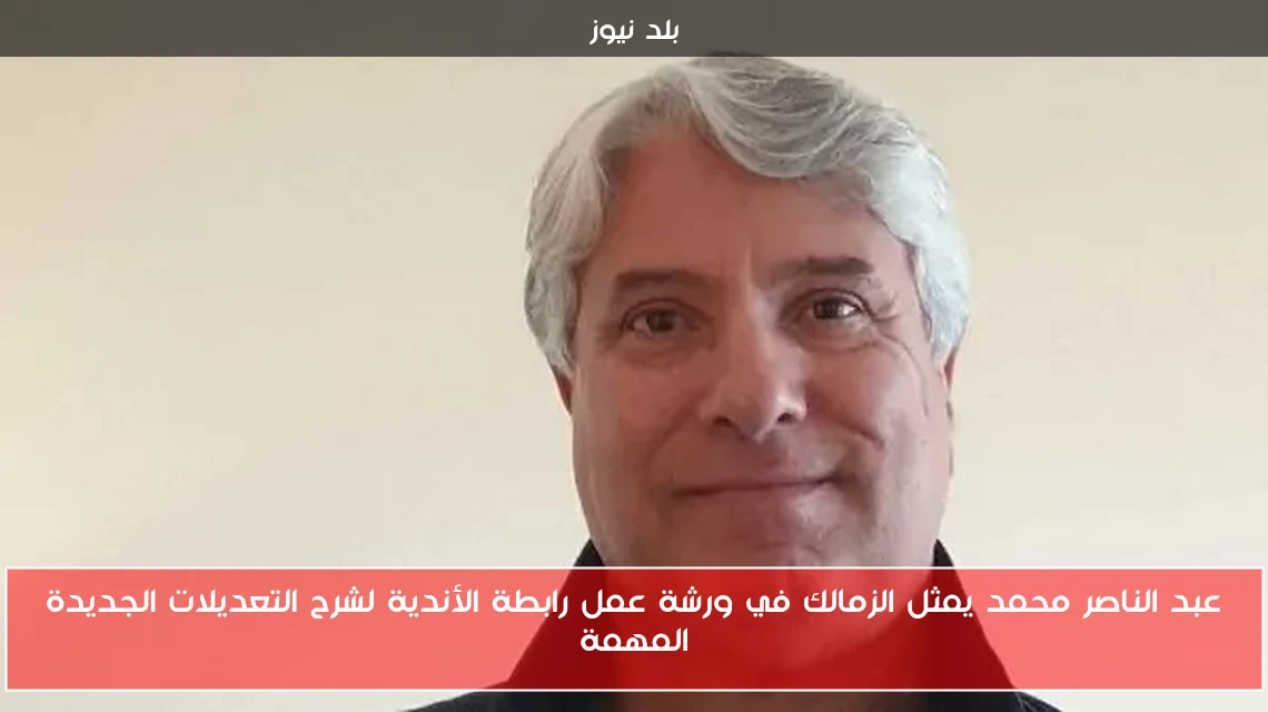 عبد الناصر محمد يمثل الزمالك في ورشة عمل رابطة الأندية لشرح التعديلات الجديدة المهمة